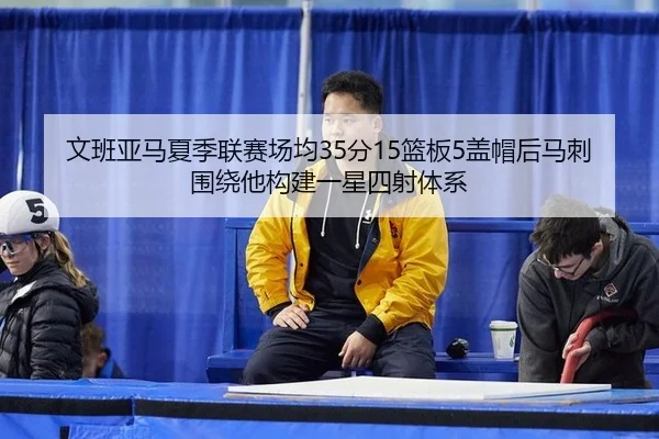 文班亚马夏季联赛场均35分15篮板5盖帽后马刺围绕他构建一星四射体系