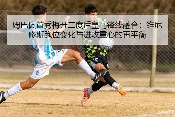 姆巴佩首秀梅开二度后皇马锋线融合：维尼修斯跑位变化与进攻重心的再平衡